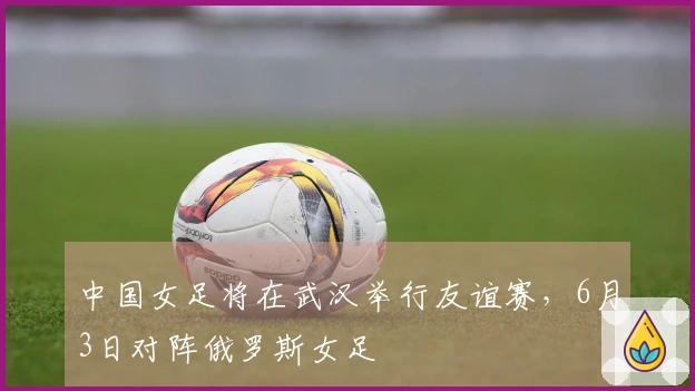 中国女足将在武汉举行友谊赛，6月3日对阵俄罗斯女足