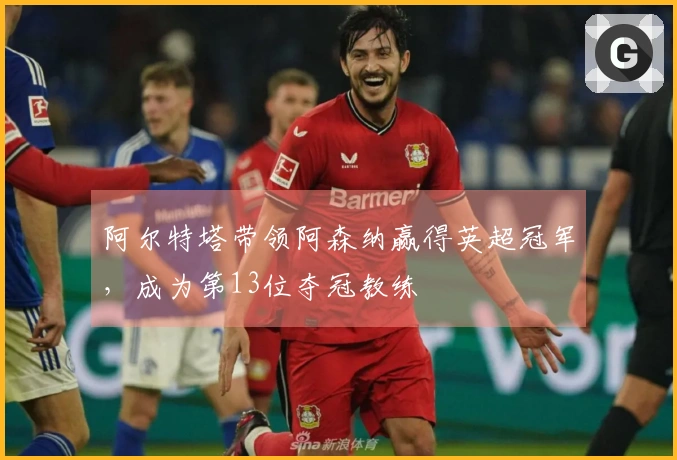 阿尔特塔带领阿森纳赢得英超冠军，成为第13位夺冠教练