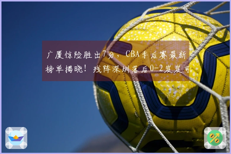 广厦惊险胜出7分，CBA季后赛最新榜单揭晓！残阵深圳落后0-2岌岌可危