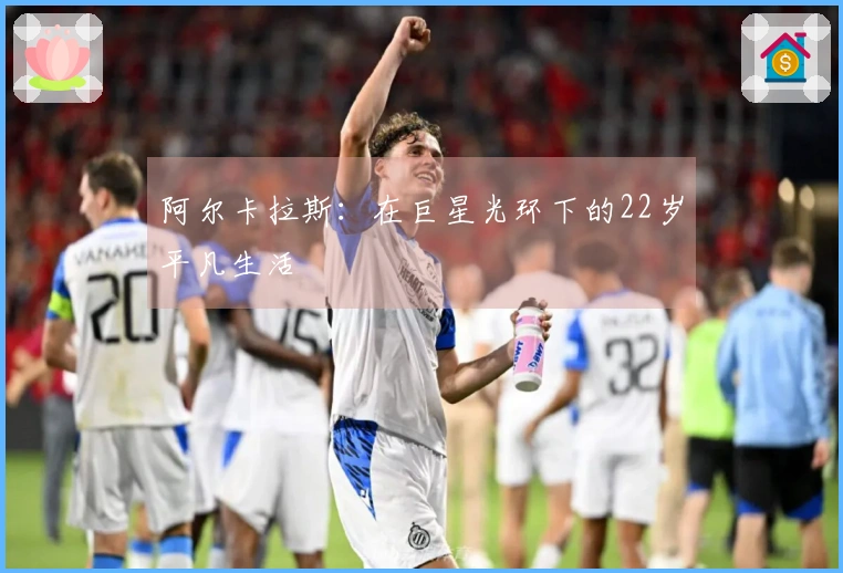 阿尔卡拉斯：在巨星光环下的22岁平凡生活