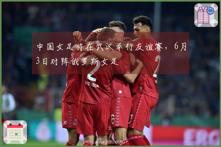 中国女足将在武汉举行友谊赛，6月3日对阵俄罗斯女足