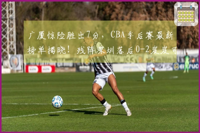 广厦惊险胜出7分，CBA季后赛最新榜单揭晓！残阵深圳落后0-2岌岌可危
